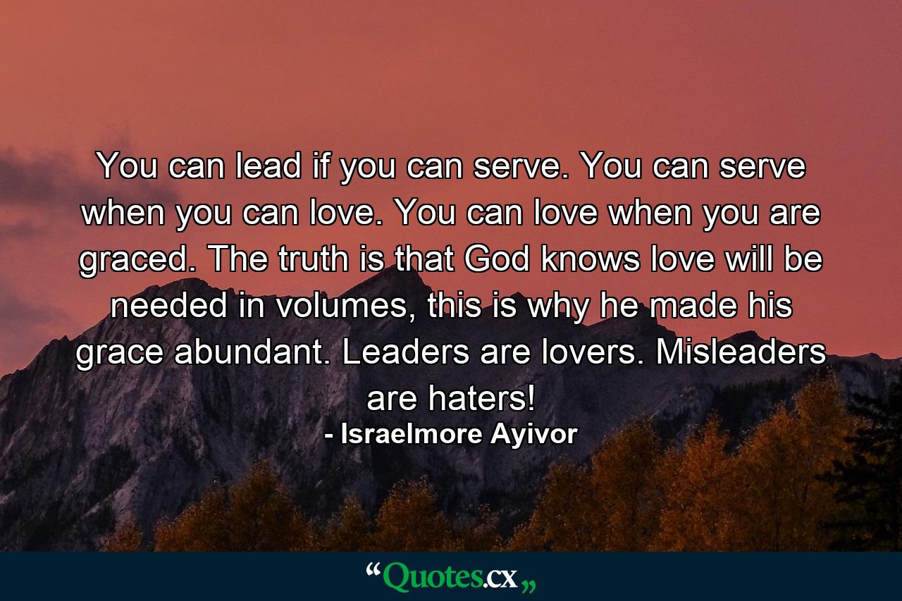You can lead if you can serve. You can serve when you can love. You can love when you are graced. The truth is that God knows love will be needed in volumes, this is why he made his grace abundant. Leaders are lovers. Misleaders are haters! - Quote by Israelmore Ayivor
