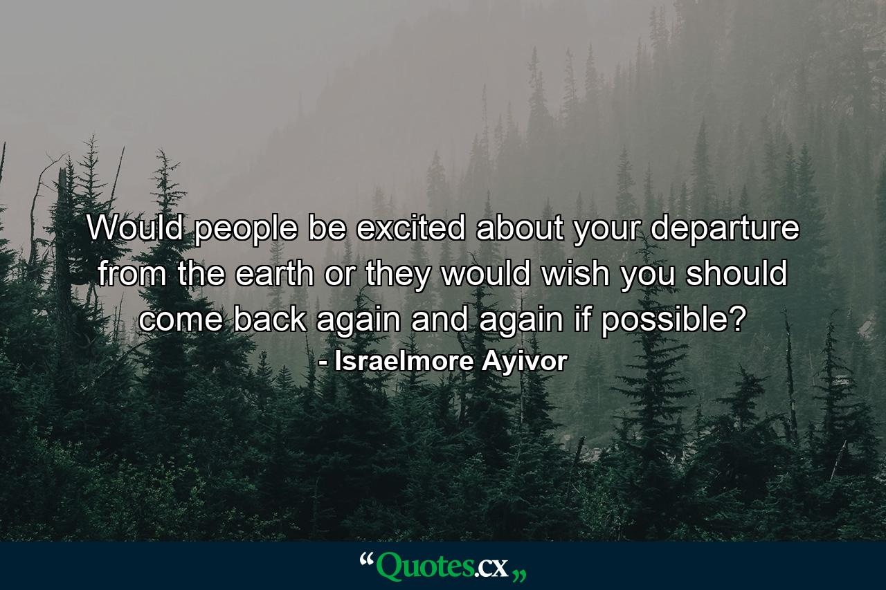 Would people be excited about your departure from the earth or they would wish you should come back again and again if possible? - Quote by Israelmore Ayivor