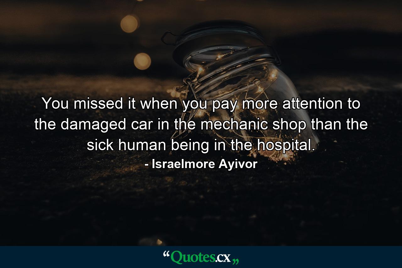 You missed it when you pay more attention to the damaged car in the mechanic shop than the sick human being in the hospital. - Quote by Israelmore Ayivor