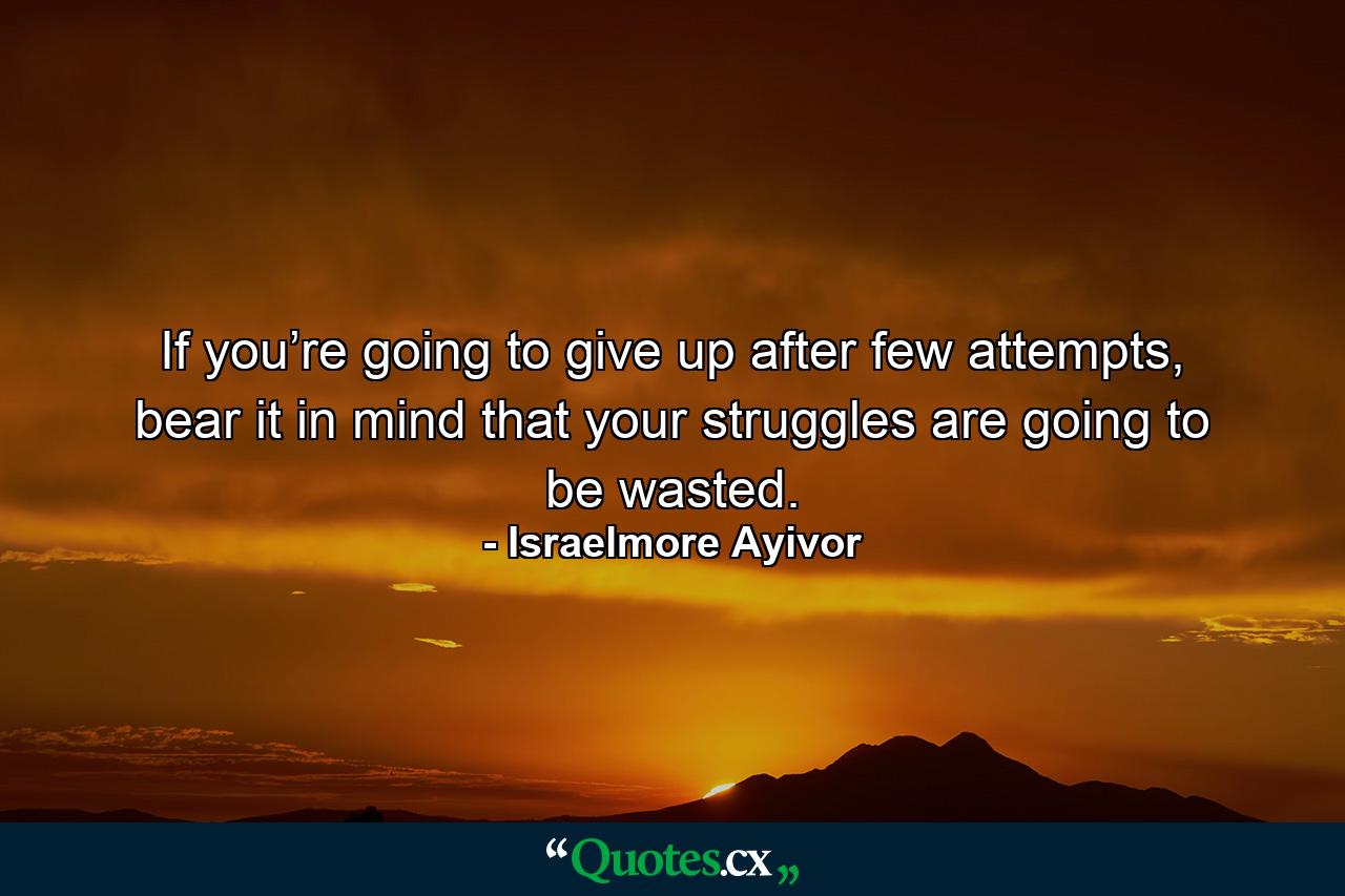 If you’re going to give up after few attempts, bear it in mind that your struggles are going to be wasted. - Quote by Israelmore Ayivor