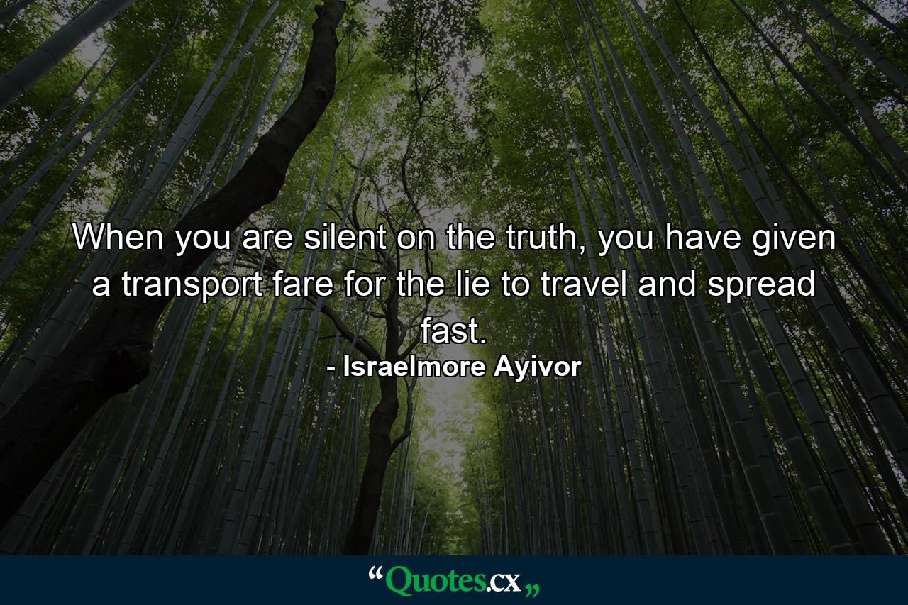 When you are silent on the truth, you have given a transport fare for the lie to travel and spread fast. - Quote by Israelmore Ayivor