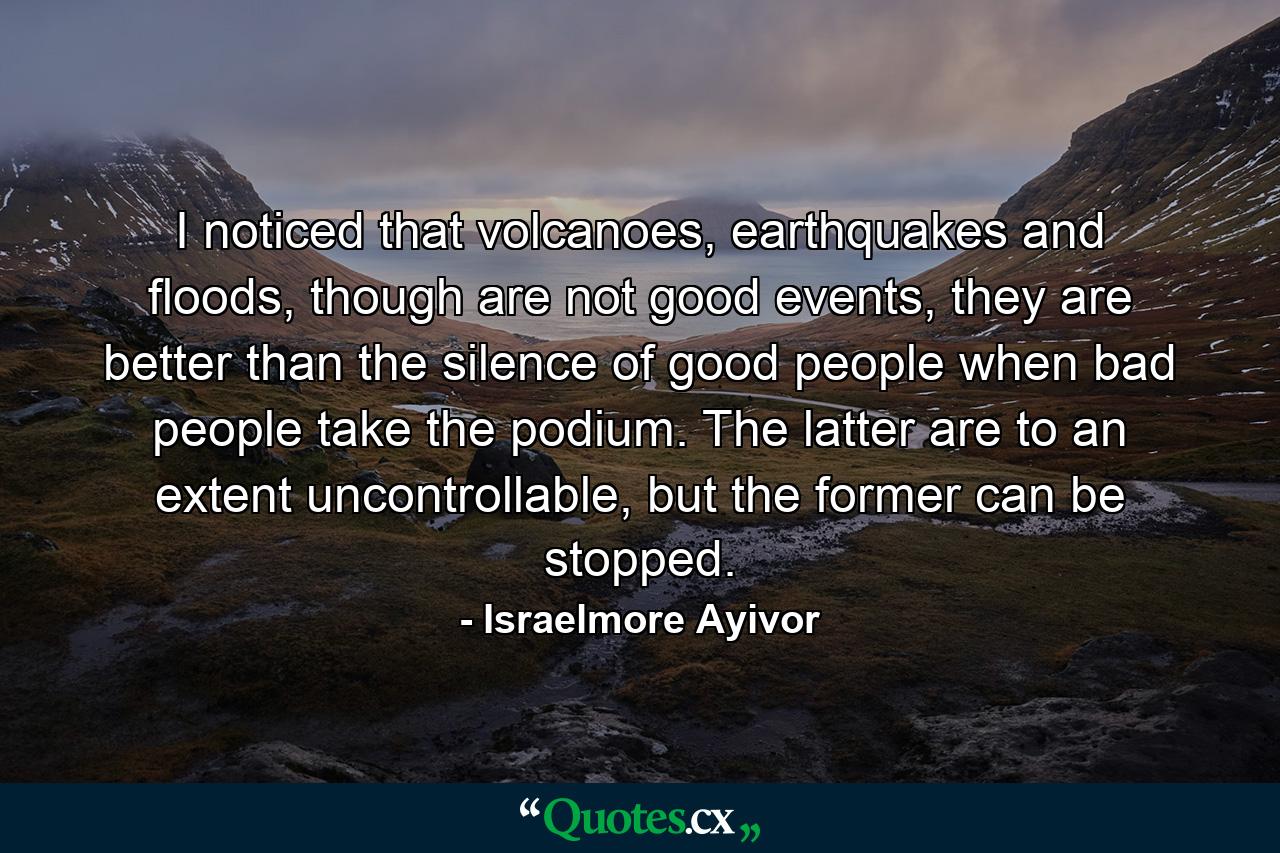 I noticed that volcanoes, earthquakes and floods, though are not good events, they are better than the silence of good people when bad people take the podium. The latter are to an extent uncontrollable, but the former can be stopped. - Quote by Israelmore Ayivor