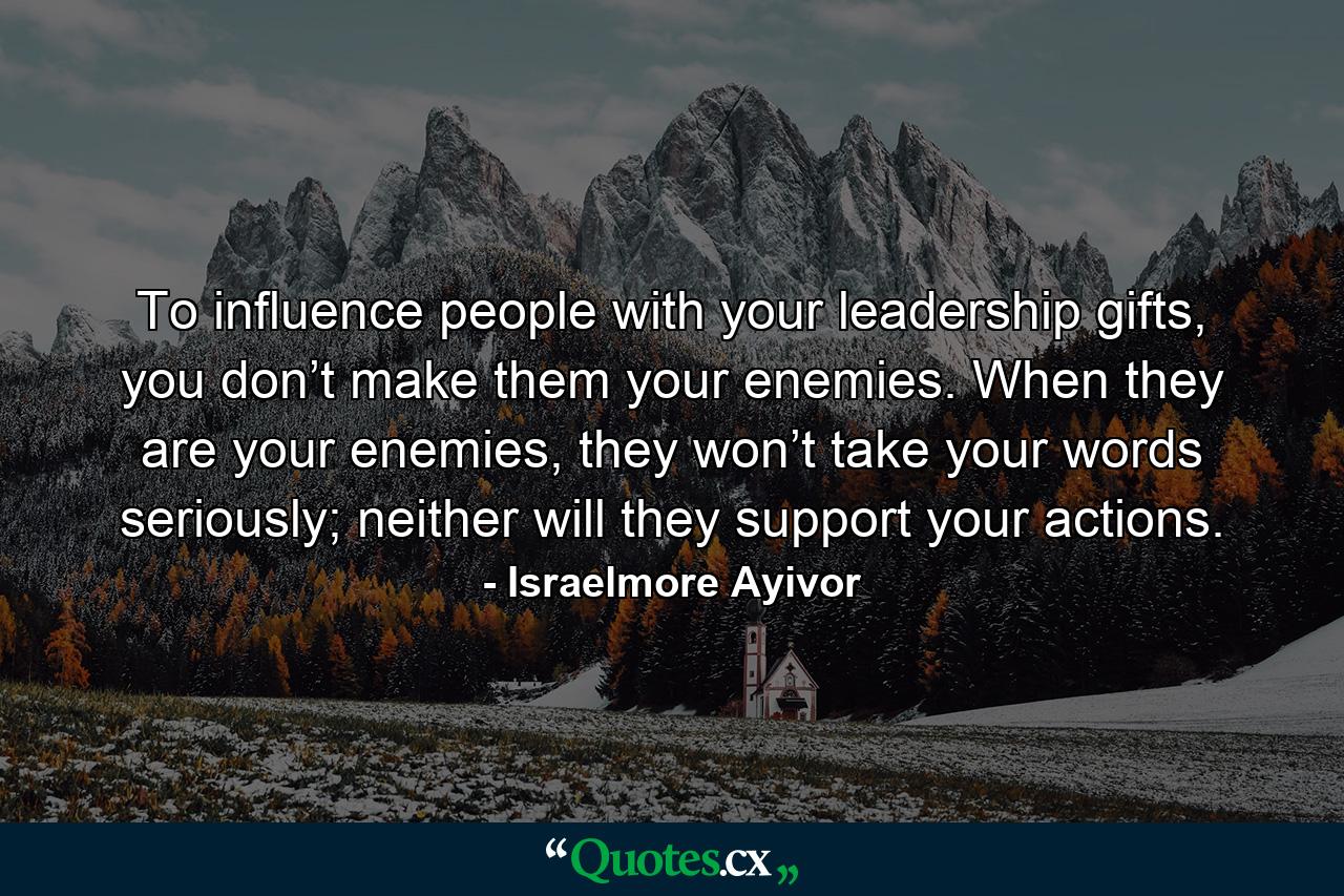 To influence people with your leadership gifts, you don’t make them your enemies. When they are your enemies, they won’t take your words seriously; neither will they support your actions. - Quote by Israelmore Ayivor