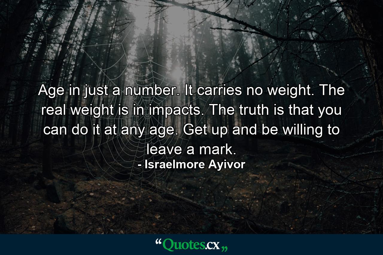 Age in just a number. It carries no weight. The real weight is in impacts. The truth is that you can do it at any age. Get up and be willing to leave a mark. - Quote by Israelmore Ayivor