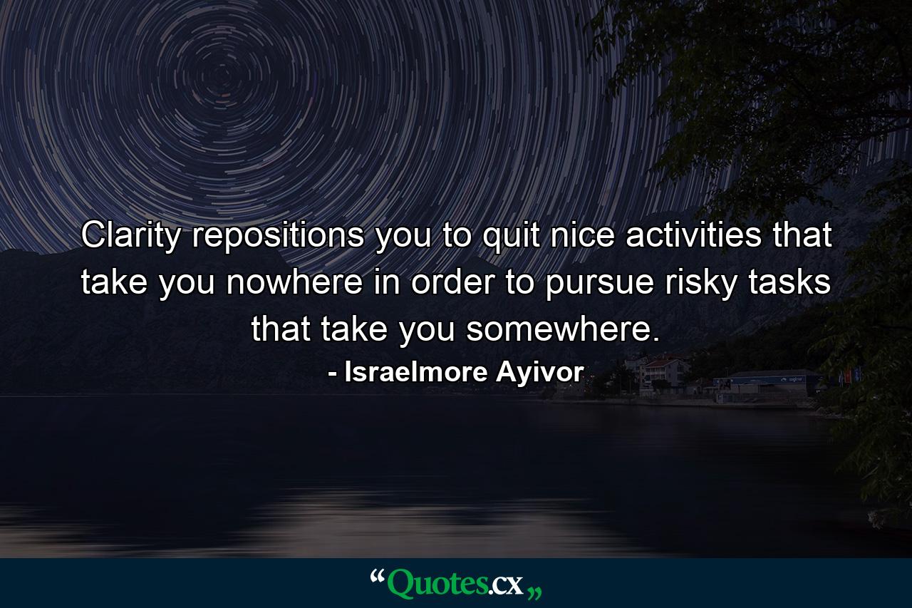 Clarity repositions you to quit nice activities that take you nowhere in order to pursue risky tasks that take you somewhere. - Quote by Israelmore Ayivor