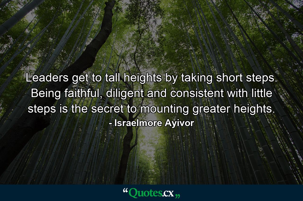 Leaders get to tall heights by taking short steps. Being faithful, diligent and consistent with little steps is the secret to mounting greater heights. - Quote by Israelmore Ayivor
