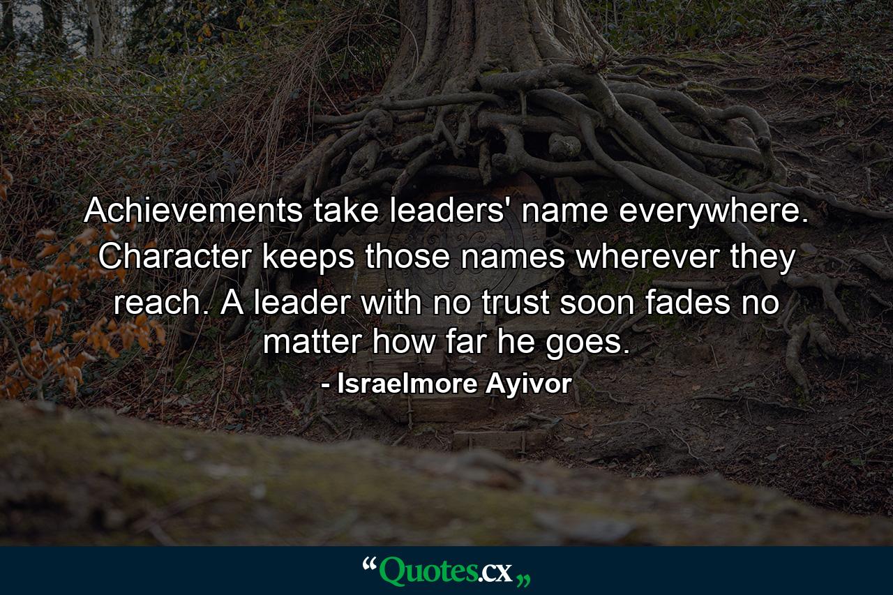 Achievements take leaders' name everywhere. Character keeps those names wherever they reach. A leader with no trust soon fades no matter how far he goes. - Quote by Israelmore Ayivor