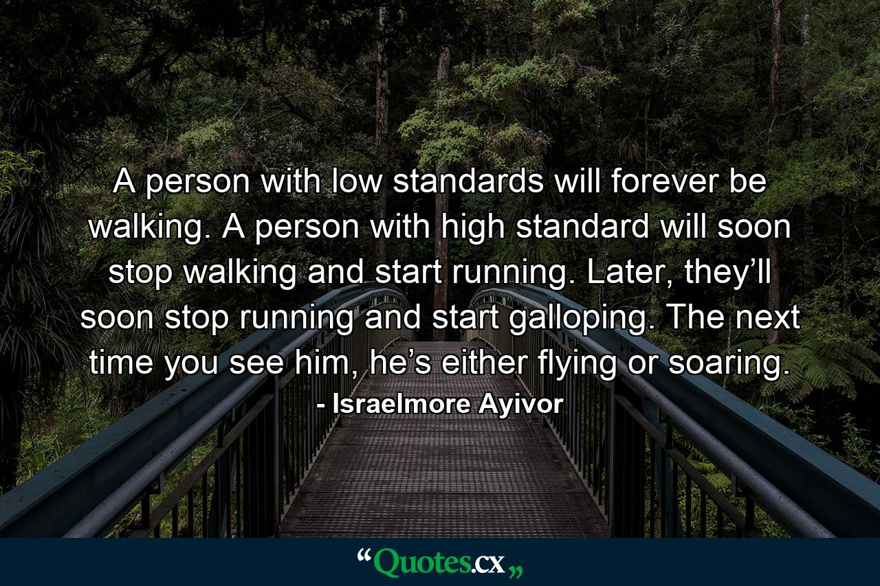 A person with low standards will forever be walking. A person with high standard will soon stop walking and start running. Later, they’ll soon stop running and start galloping. The next time you see him, he’s either flying or soaring. - Quote by Israelmore Ayivor