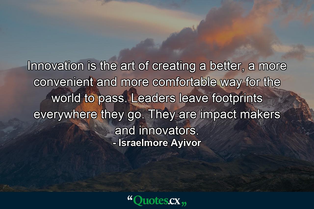 Innovation is the art of creating a better, a more convenient and more comfortable way for the world to pass. Leaders leave footprints everywhere they go. They are impact makers and innovators. - Quote by Israelmore Ayivor