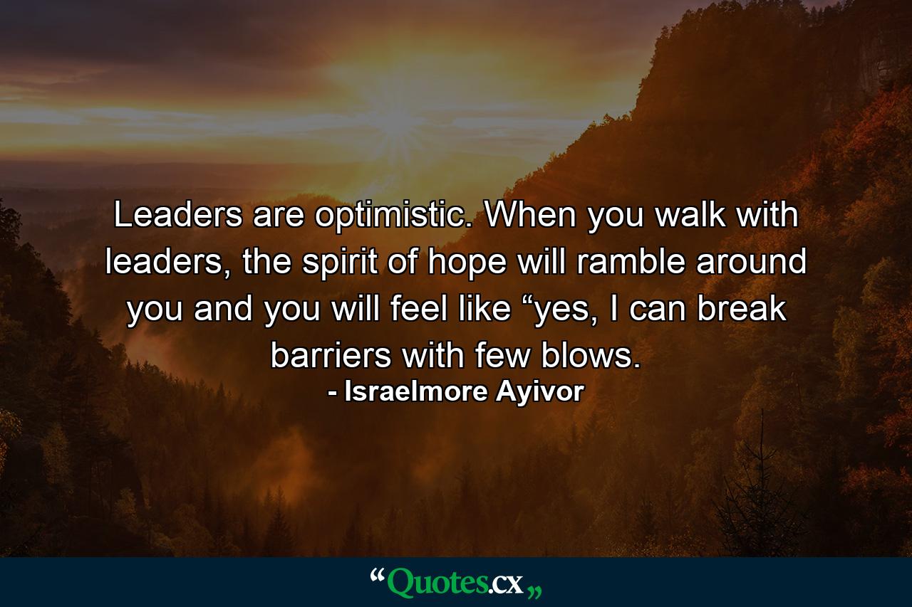 Leaders are optimistic. When you walk with leaders, the spirit of hope will ramble around you and you will feel like “yes, I can break barriers with few blows. - Quote by Israelmore Ayivor