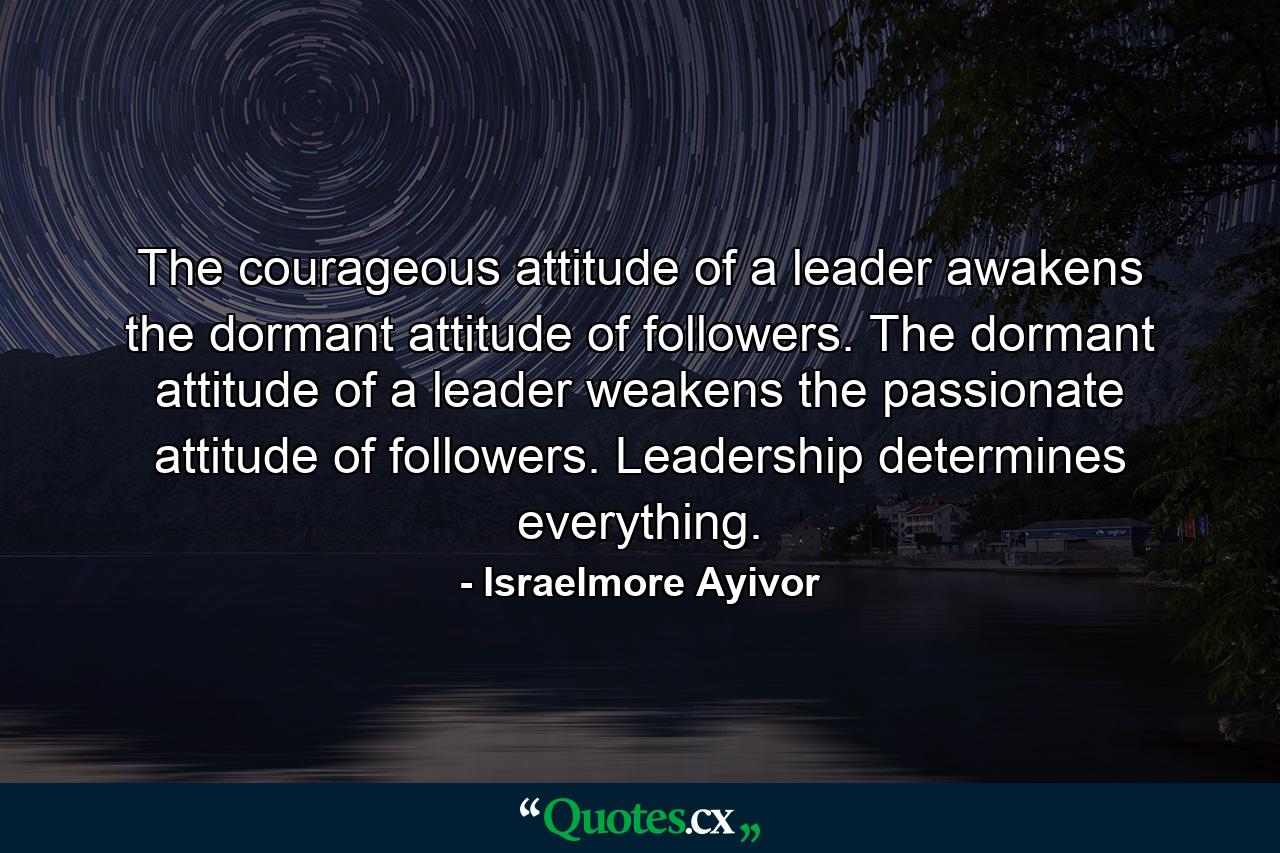 The courageous attitude of a leader awakens the dormant attitude of followers. The dormant attitude of a leader weakens the passionate attitude of followers. Leadership determines everything. - Quote by Israelmore Ayivor