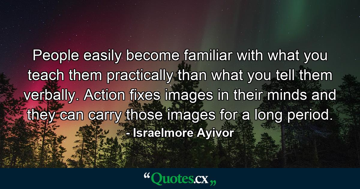 People easily become familiar with what you teach them practically than what you tell them verbally. Action fixes images in their minds and they can carry those images for a long period. - Quote by Israelmore Ayivor