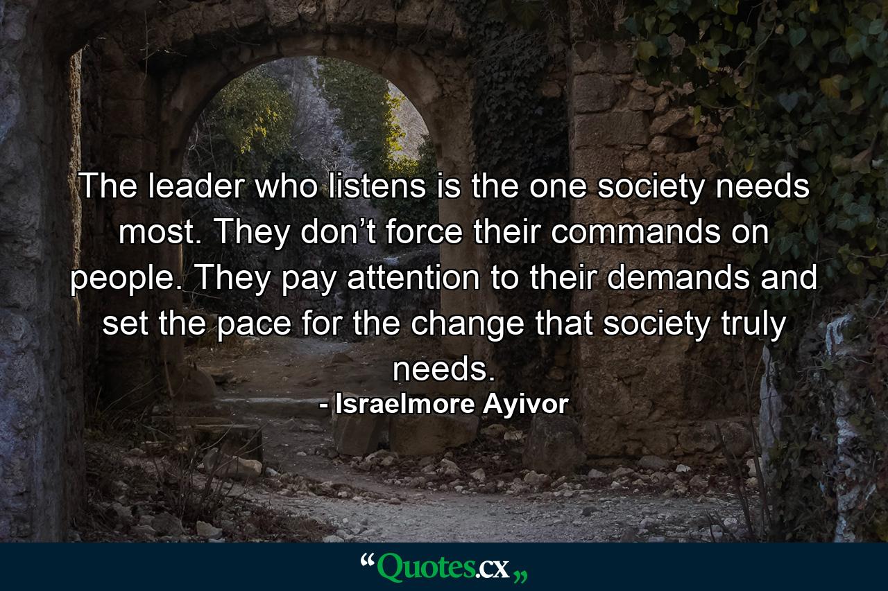 The leader who listens is the one society needs most. They don’t force their commands on people. They pay attention to their demands and set the pace for the change that society truly needs. - Quote by Israelmore Ayivor