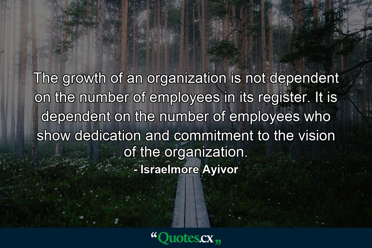 The growth of an organization is not dependent on the number of employees in its register. It is dependent on the number of employees who show dedication and commitment to the vision of the organization. - Quote by Israelmore Ayivor