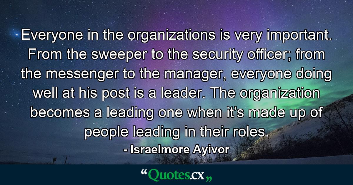 Everyone in the organizations is very important. From the sweeper to the security officer; from the messenger to the manager, everyone doing well at his post is a leader. The organization becomes a leading one when it’s made up of people leading in their roles. - Quote by Israelmore Ayivor