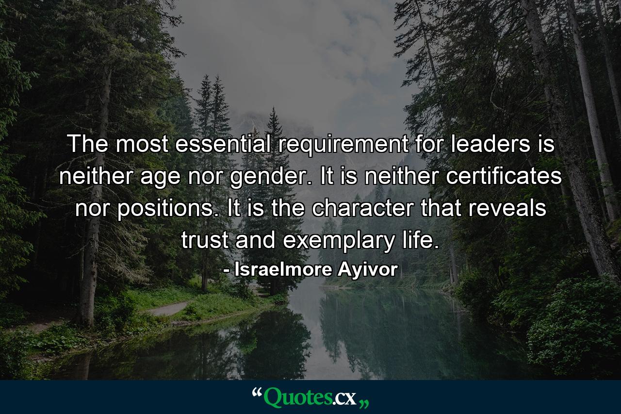 The most essential requirement for leaders is neither age nor gender. It is neither certificates nor positions. It is the character that reveals trust and exemplary life. - Quote by Israelmore Ayivor