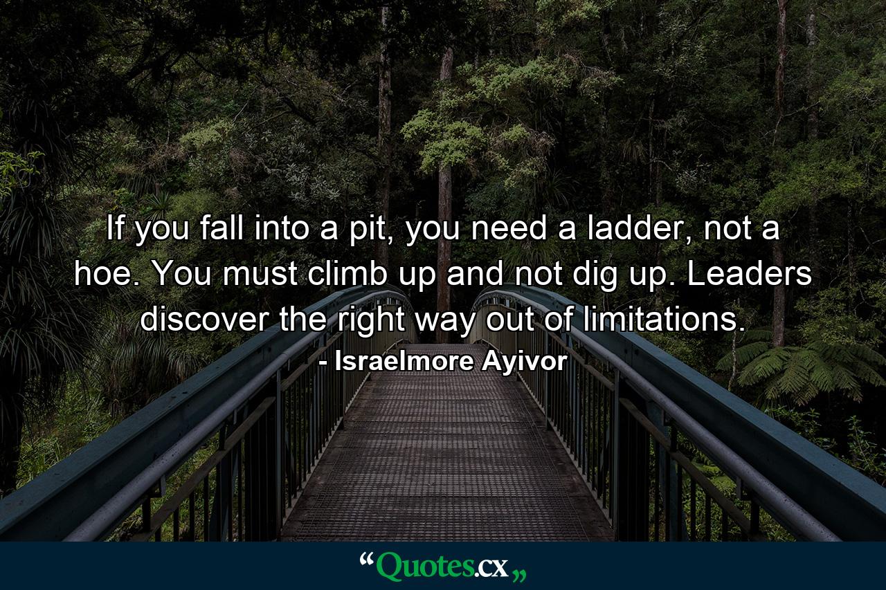 If you fall into a pit, you need a ladder, not a hoe. You must climb up and not dig up. Leaders discover the right way out of limitations. - Quote by Israelmore Ayivor