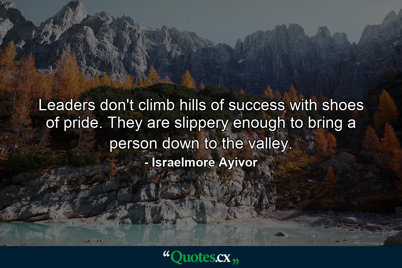 Leaders don't climb hills of success with shoes of pride. They are slippery enough to bring a person down to the valley. - Quote by Israelmore Ayivor