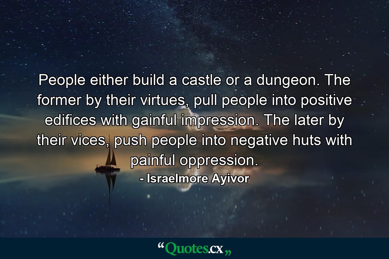 People either build a castle or a dungeon. The former by their virtues, pull people into positive edifices with gainful impression. The later by their vices, push people into negative huts with painful oppression. - Quote by Israelmore Ayivor