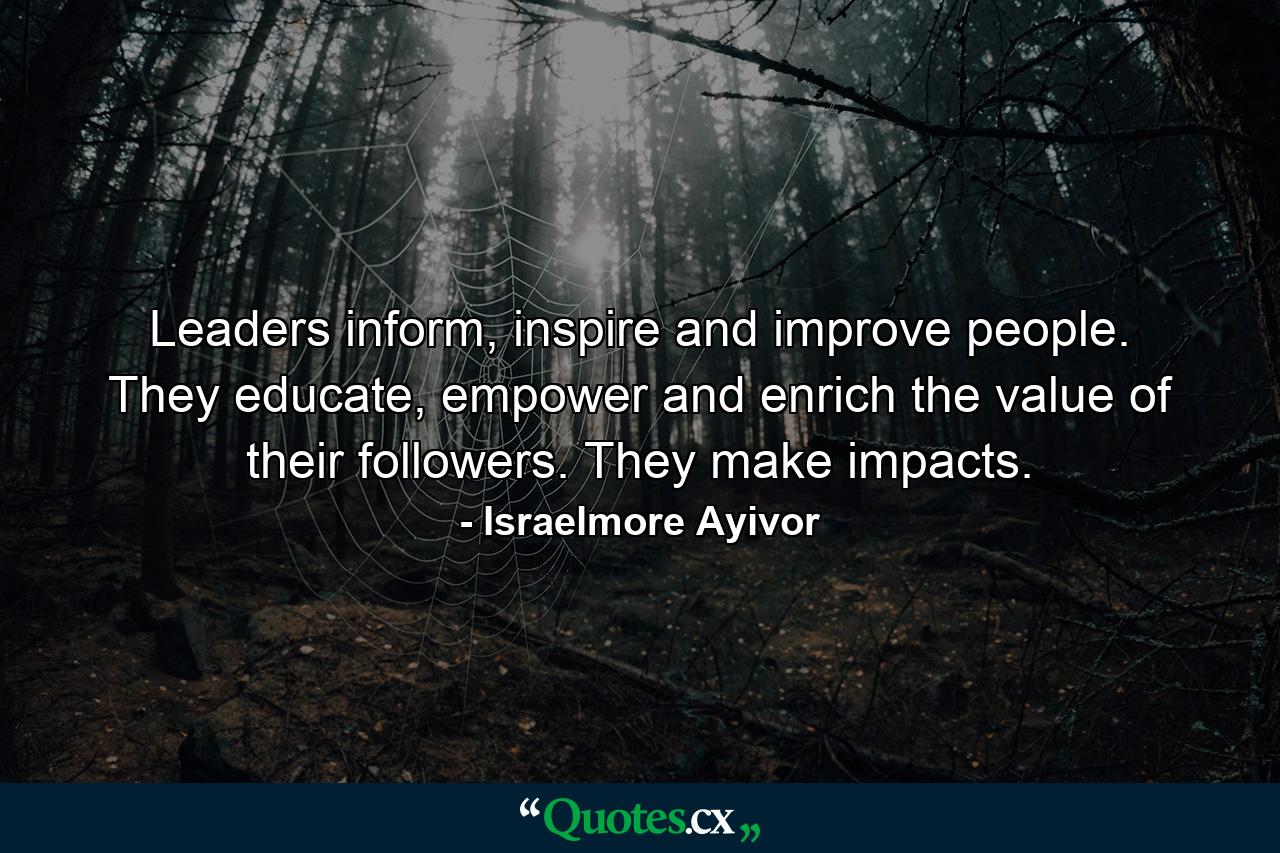 Leaders inform, inspire and improve people. They educate, empower and enrich the value of their followers. They make impacts. - Quote by Israelmore Ayivor