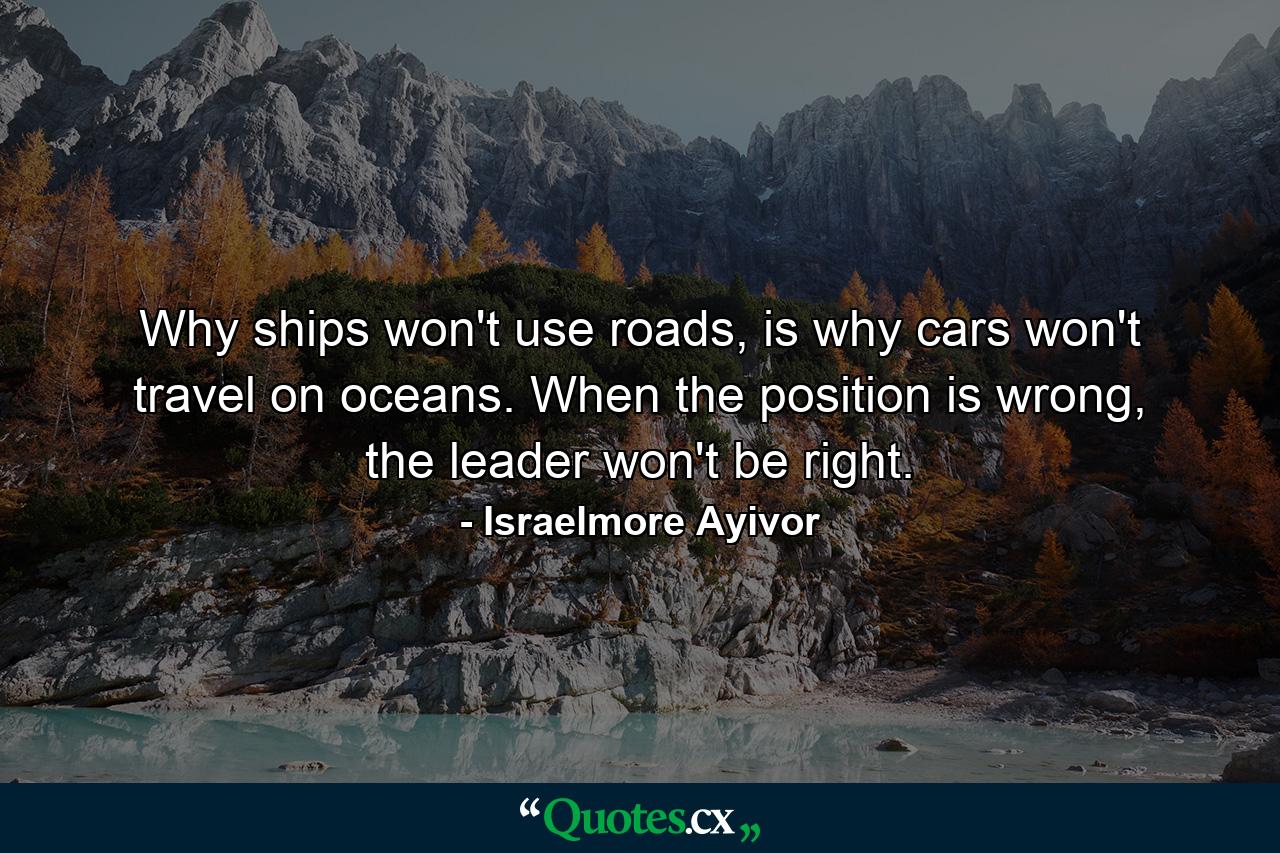 Why ships won't use roads, is why cars won't travel on oceans. When the position is wrong, the leader won't be right. - Quote by Israelmore Ayivor