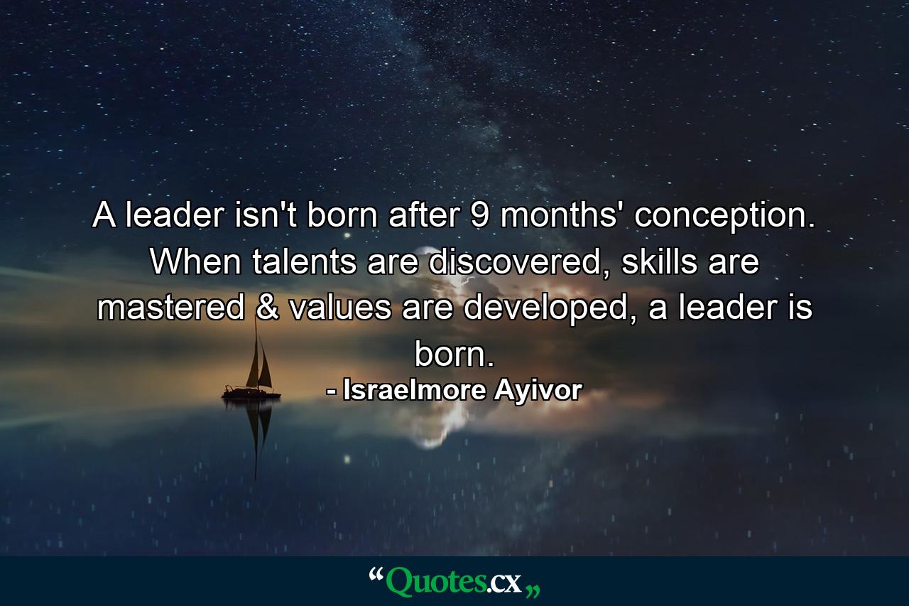 A leader isn't born after 9 months' conception. When talents are discovered, skills are mastered & values are developed, a leader is born. - Quote by Israelmore Ayivor