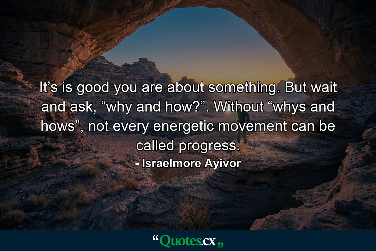 It’s is good you are about something. But wait and ask, “why and how?”. Without “whys and hows”, not every energetic movement can be called progress. - Quote by Israelmore Ayivor