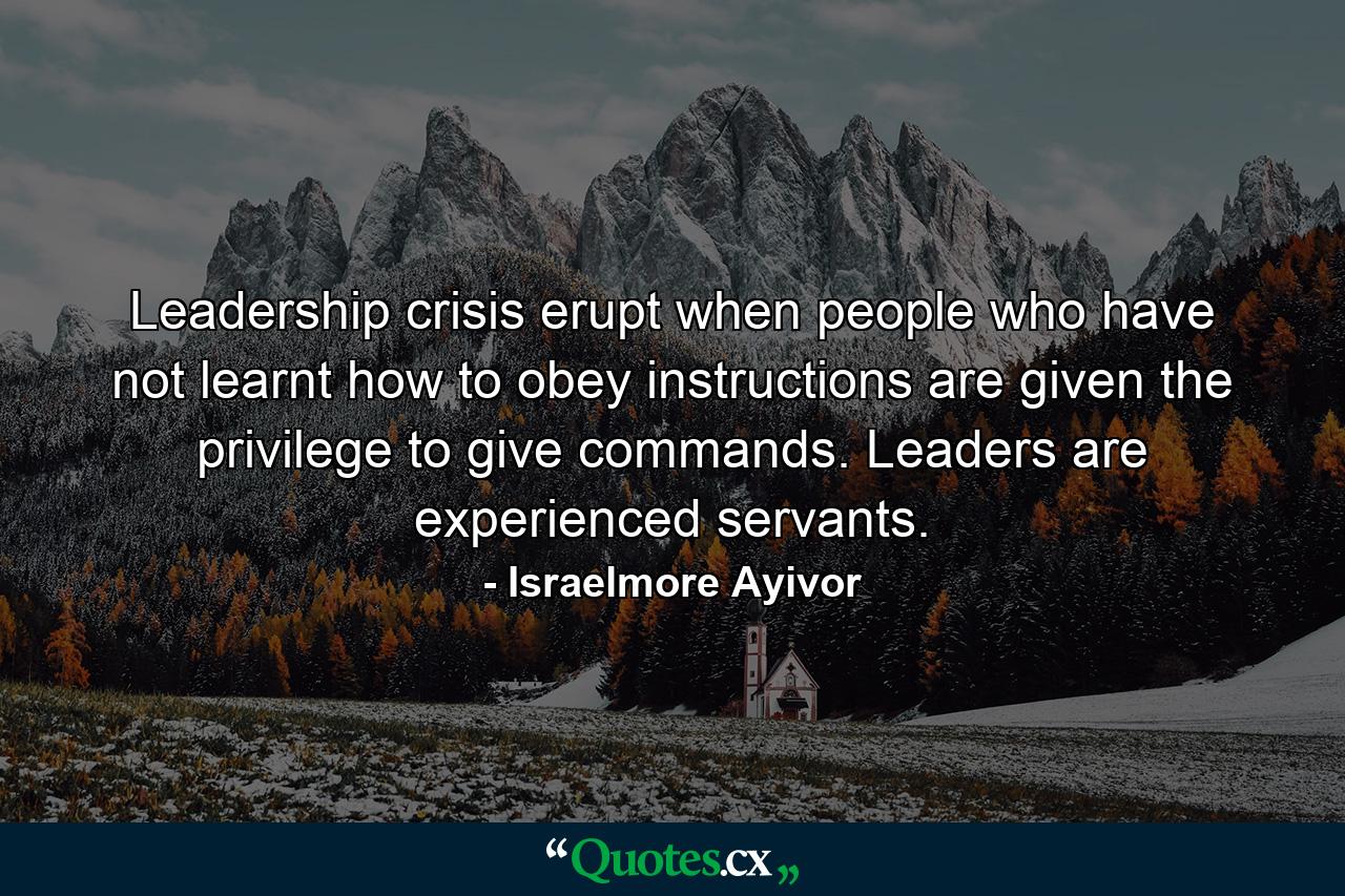 Leadership crisis erupt when people who have not learnt how to obey instructions are given the privilege to give commands. Leaders are experienced servants. - Quote by Israelmore Ayivor