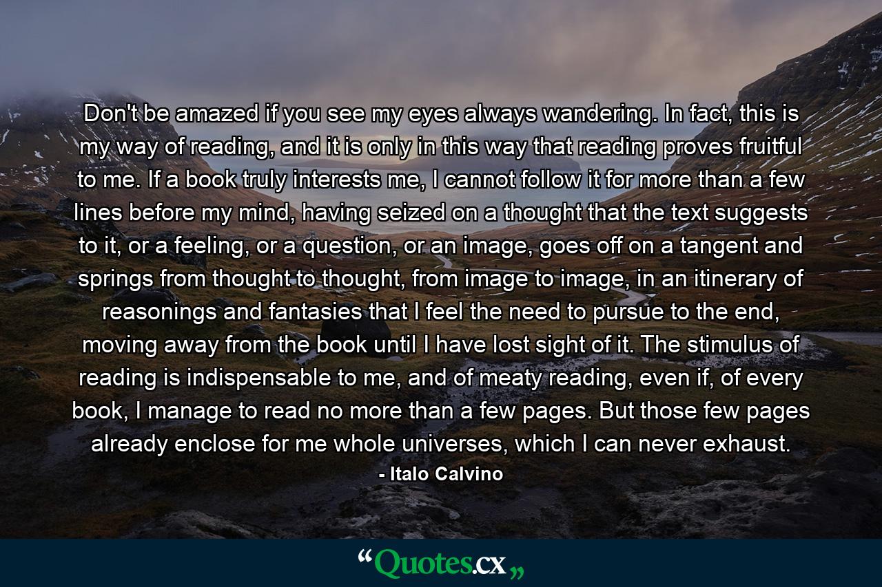 Don't be amazed if you see my eyes always wandering. In fact, this is my way of reading, and it is only in this way that reading proves fruitful to me. If a book truly interests me, I cannot follow it for more than a few lines before my mind, having seized on a thought that the text suggests to it, or a feeling, or a question, or an image, goes off on a tangent and springs from thought to thought, from image to image, in an itinerary of reasonings and fantasies that I feel the need to pursue to the end, moving away from the book until I have lost sight of it. The stimulus of reading is indispensable to me, and of meaty reading, even if, of every book, I manage to read no more than a few pages. But those few pages already enclose for me whole universes, which I can never exhaust. - Quote by Italo Calvino