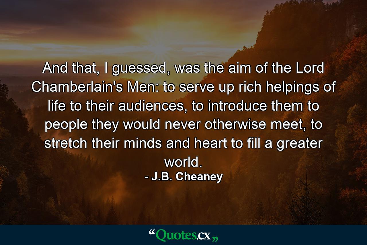 And that, I guessed, was the aim of the Lord Chamberlain's Men: to serve up rich helpings of life to their audiences, to introduce them to people they would never otherwise meet, to stretch their minds and heart to fill a greater world. - Quote by J.B. Cheaney