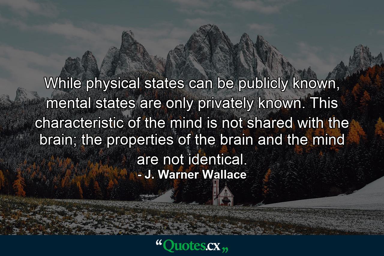 While physical states can be publicly known, mental states are only privately known. This characteristic of the mind is not shared with the brain; the properties of the brain and the mind are not identical. - Quote by J. Warner Wallace