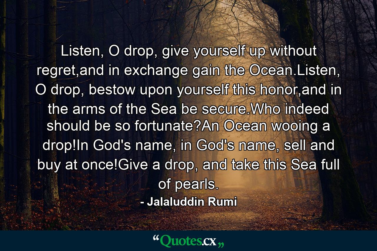 Listen, O drop, give yourself up without regret,and in exchange gain the Ocean.Listen, O drop, bestow upon yourself this honor,and in the arms of the Sea be secure.Who indeed should be so fortunate?An Ocean wooing a drop!In God's name, in God's name, sell and buy at once!Give a drop, and take this Sea full of pearls. - Quote by Jalaluddin Rumi