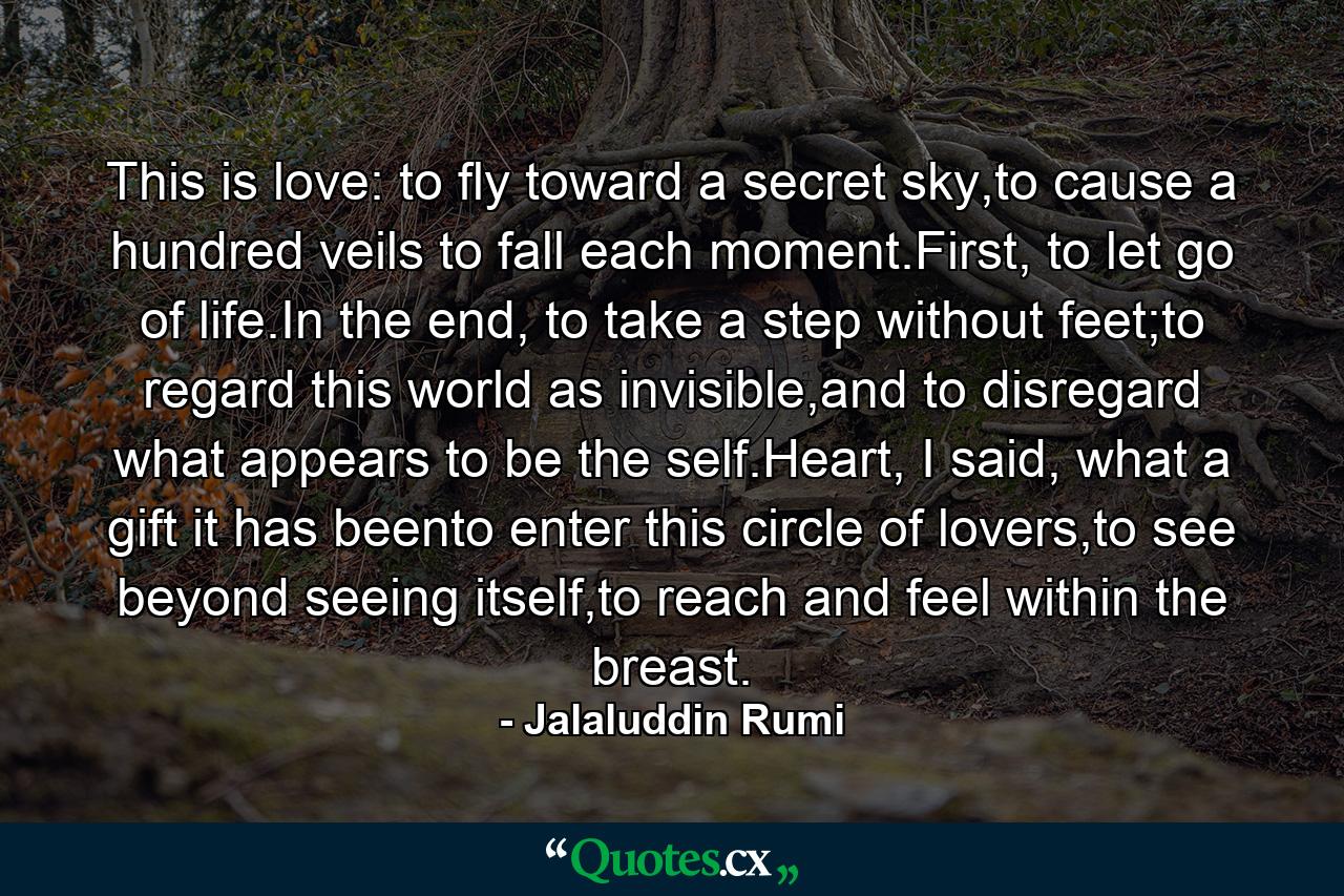 This is love: to fly toward a secret sky,to cause a hundred veils to fall each moment.First, to let go of life.In the end, to take a step without feet;to regard this world as invisible,and to disregard what appears to be the self.Heart, I said, what a gift it has beento enter this circle of lovers,to see beyond seeing itself,to reach and feel within the breast. - Quote by Jalaluddin Rumi