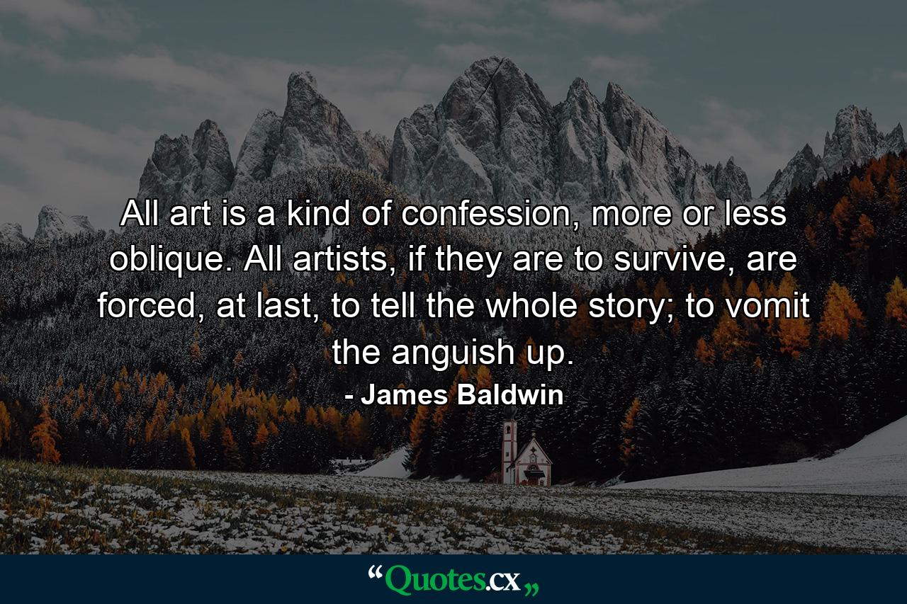 All art is a kind of confession, more or less oblique. All artists, if they are to survive, are forced, at last, to tell the whole story; to vomit the anguish up. - Quote by James Baldwin