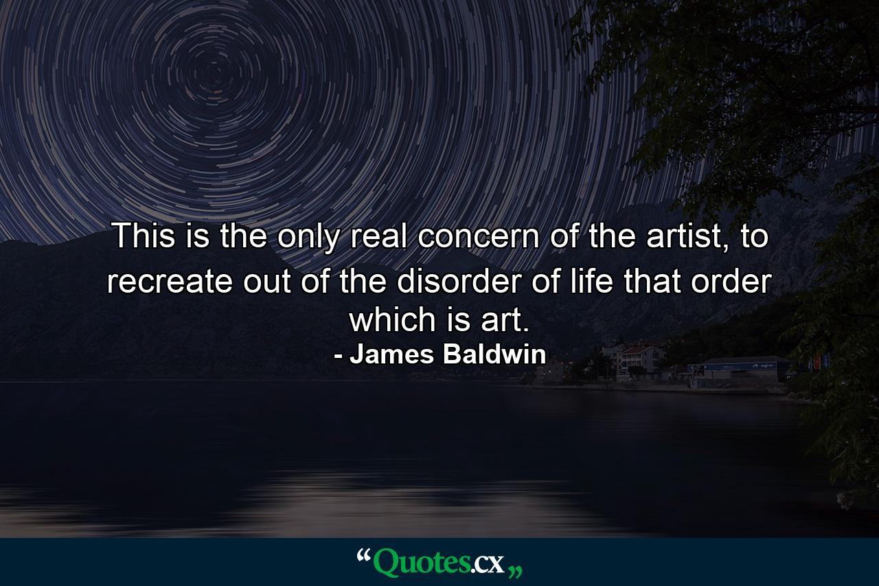 This is the only real concern of the artist, to recreate out of the disorder of life that order which is art. - Quote by James Baldwin