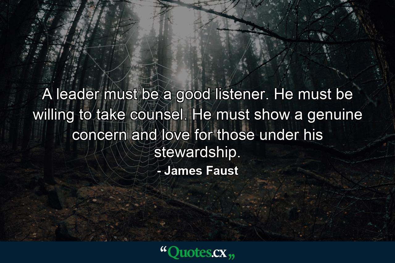 A leader must be a good listener. He must be willing to take counsel. He must show a genuine concern and love for those under his stewardship. - Quote by James Faust