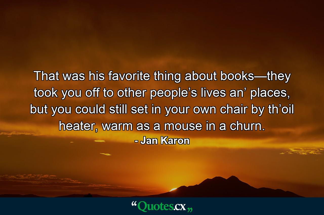 That was his favorite thing about books—they took you off to other people’s lives an’ places, but you could still set in your own chair by th’oil heater, warm as a mouse in a churn. - Quote by Jan Karon