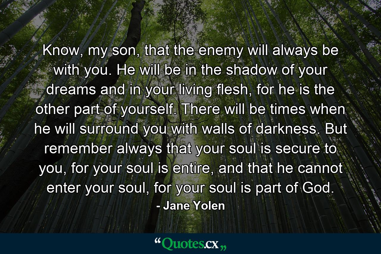 Know, my son, that the enemy will always be with you. He will be in the shadow of your dreams and in your living flesh, for he is the other part of yourself. There will be times when he will surround you with walls of darkness. But remember always that your soul is secure to you, for your soul is entire, and that he cannot enter your soul, for your soul is part of God. - Quote by Jane Yolen