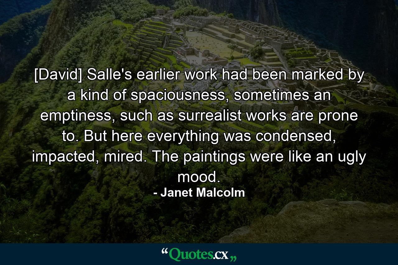 [David] Salle's earlier work had been marked by a kind of spaciousness, sometimes an emptiness, such as surrealist works are prone to. But here everything was condensed, impacted, mired. The paintings were like an ugly mood. - Quote by Janet Malcolm