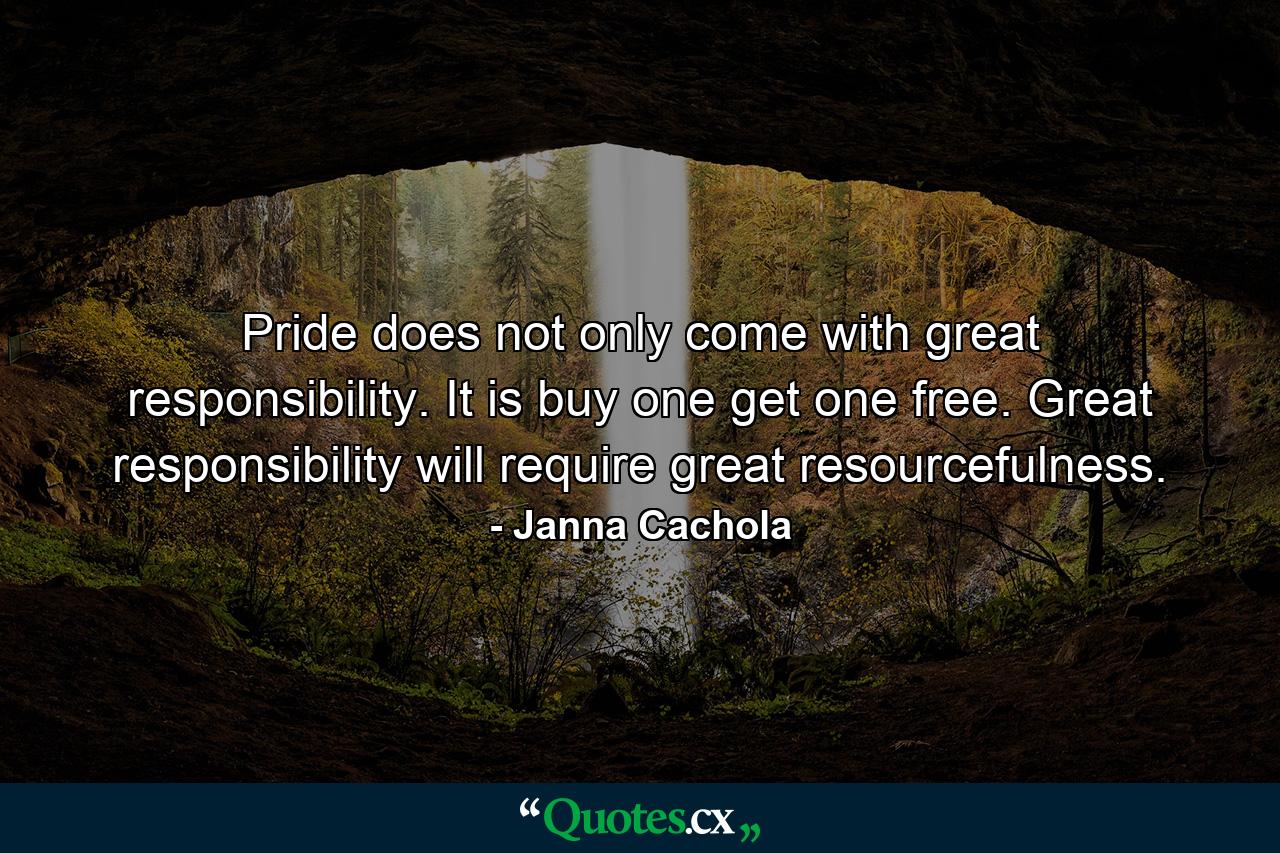 Pride does not only come with great responsibility. It is buy one get one free. Great responsibility will require great resourcefulness. - Quote by Janna Cachola