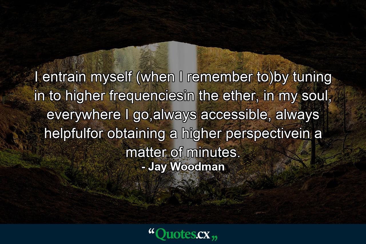 I entrain myself (when I remember to)by tuning in to higher frequenciesin the ether, in my soul, everywhere I go,always accessible, always helpfulfor obtaining a higher perspectivein a matter of minutes. - Quote by Jay Woodman