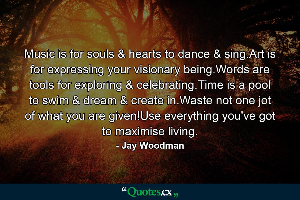 Music is for souls & hearts to dance & sing.Art is for expressing your visionary being.Words are tools for exploring & celebrating.Time is a pool to swim & dream & create in.Waste not one jot of what you are given!Use everything you've got to maximise living. - Quote by Jay Woodman