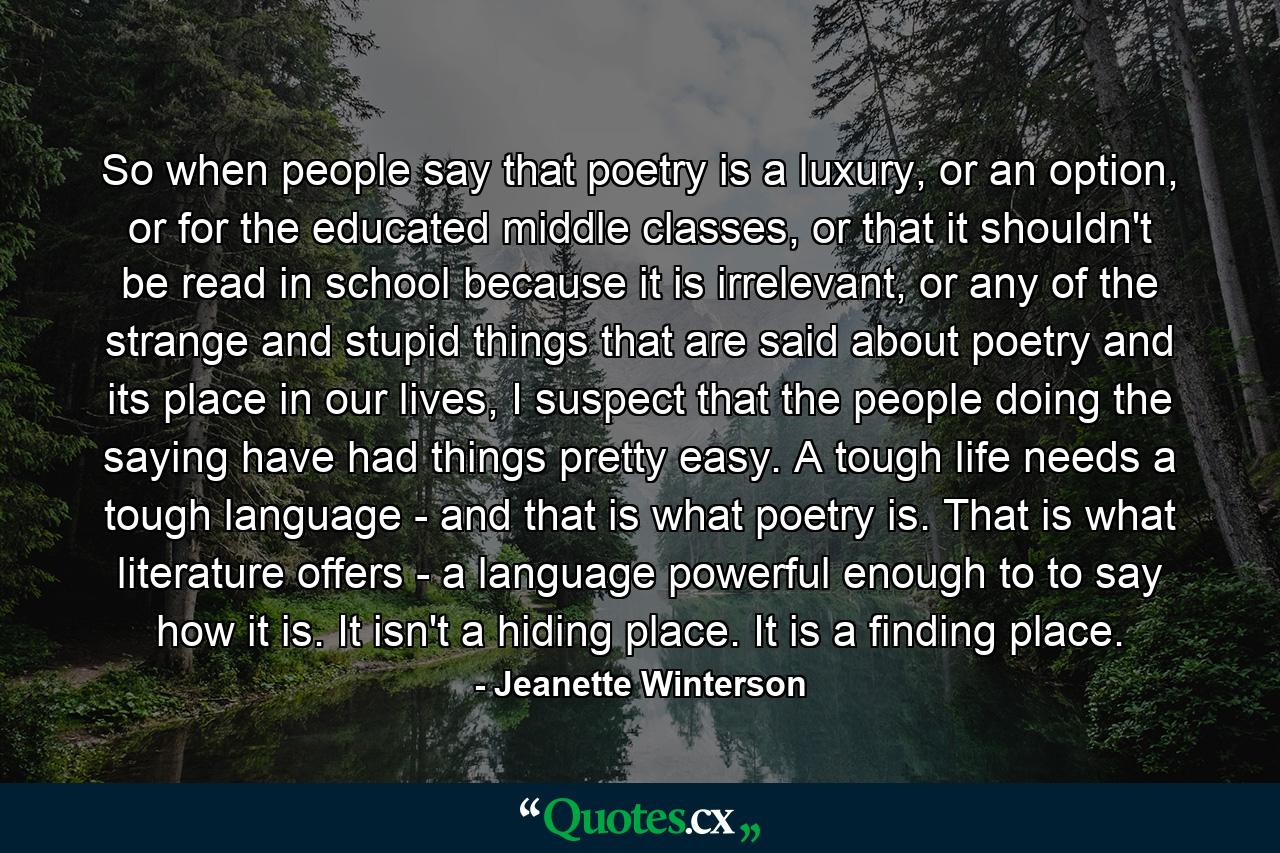 So when people say that poetry is a luxury, or an option, or for the educated middle classes, or that it shouldn't be read in school because it is irrelevant, or any of the strange and stupid things that are said about poetry and its place in our lives, I suspect that the people doing the saying have had things pretty easy. A tough life needs a tough language - and that is what poetry is. That is what literature offers - a language powerful enough to to say how it is. It isn't a hiding place. It is a finding place. - Quote by Jeanette Winterson