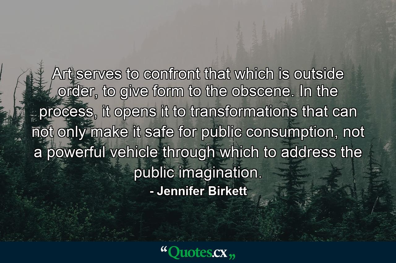 Art serves to confront that which is outside order, to give form to the obscene. In the process, it opens it to transformations that can not only make it safe for public consumption, not a powerful vehicle through which to address the public imagination. - Quote by Jennifer Birkett