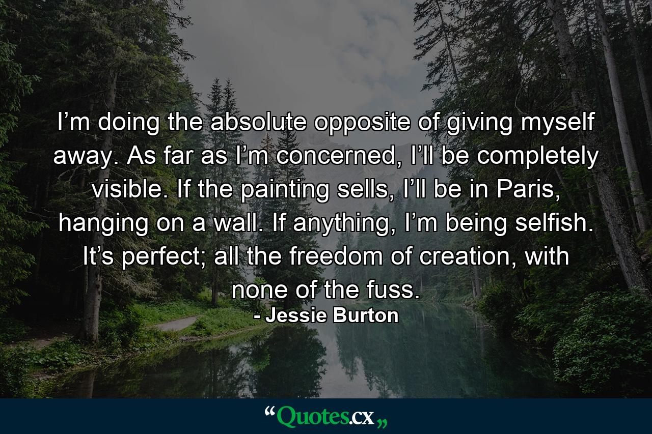 I’m doing the absolute opposite of giving myself away. As far as I’m concerned, I’ll be completely visible. If the painting sells, I’ll be in Paris, hanging on a wall. If anything, I’m being selfish. It’s perfect; all the freedom of creation, with none of the fuss. - Quote by Jessie Burton