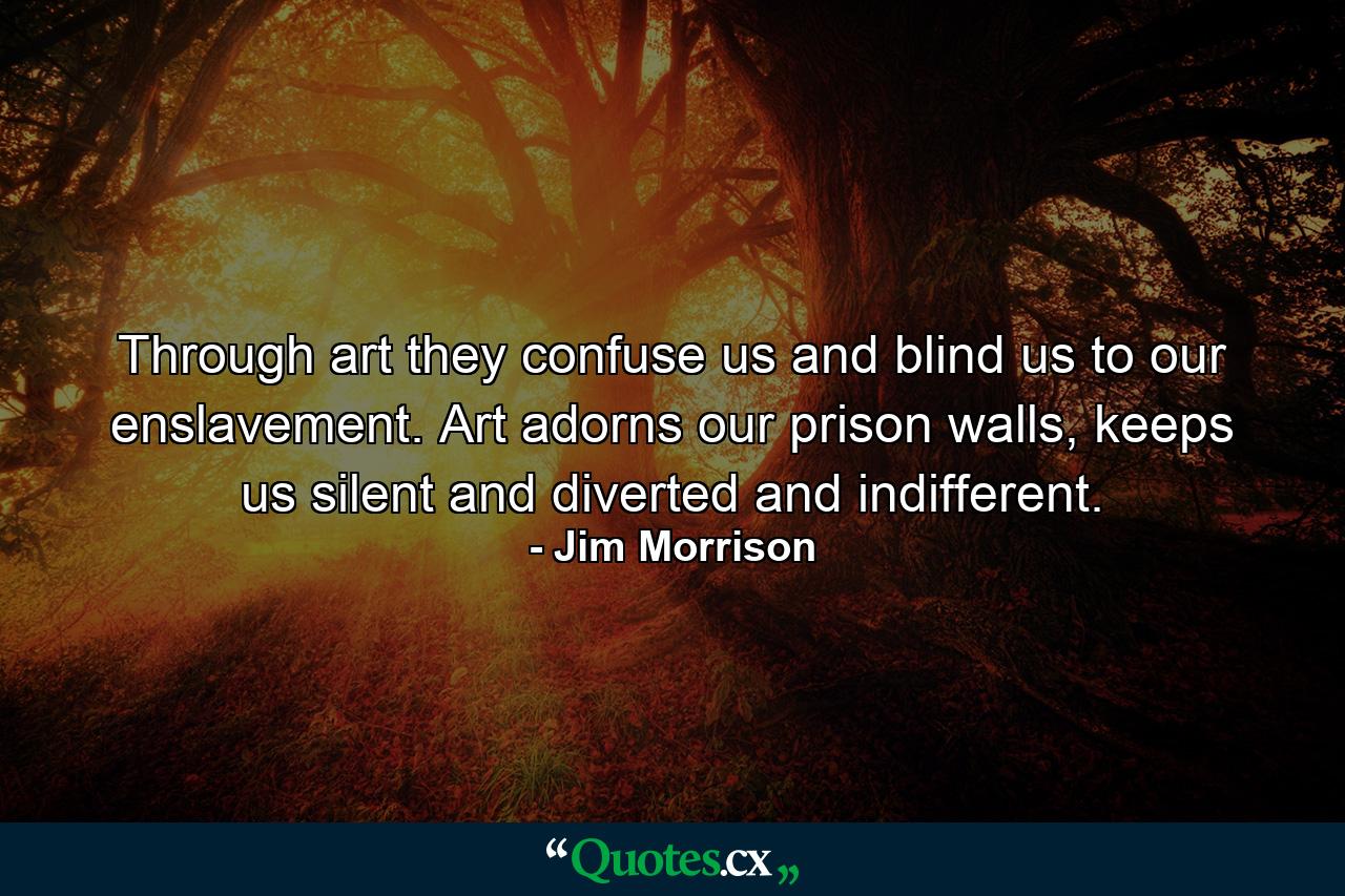 Through art they confuse us and blind us to our enslavement. Art adorns our prison walls, keeps us silent and diverted and indifferent. - Quote by Jim Morrison