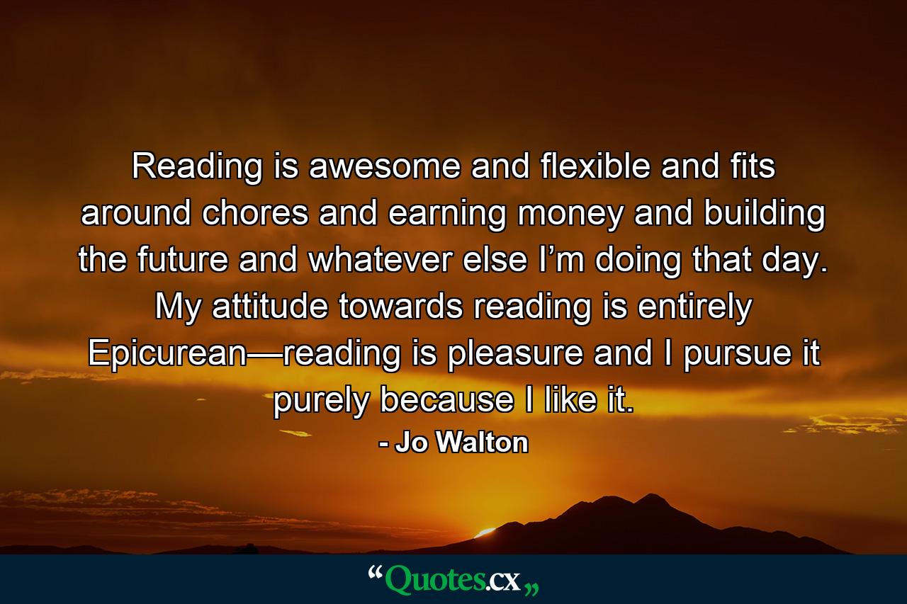 Reading is awesome and flexible and fits around chores and earning money and building the future and whatever else I’m doing that day. My attitude towards reading is entirely Epicurean—reading is pleasure and I pursue it purely because I like it. - Quote by Jo Walton