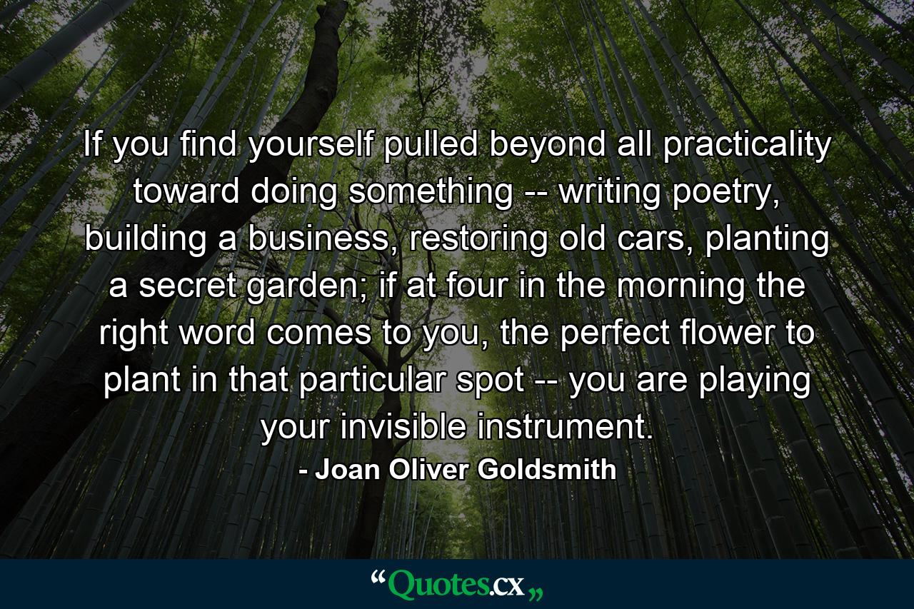 If you find yourself pulled beyond all practicality toward doing something -- writing poetry, building a business, restoring old cars, planting a secret garden; if at four in the morning the right word comes to you, the perfect flower to plant in that particular spot -- you are playing your invisible instrument. - Quote by Joan Oliver Goldsmith