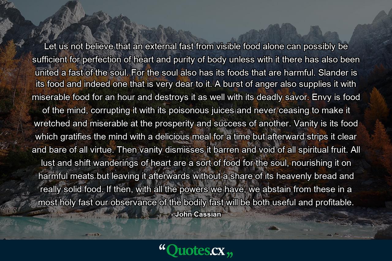 Let us not believe that an external fast from visible food alone can possibly be sufficient for perfection of heart and purity of body unless with it there has also been united a fast of the soul. For the soul also has its foods that are harmful. Slander is its food and indeed one that is very dear to it. A burst of anger also supplies it with miserable food for an hour and destroys it as well with its deadly savor. Envy is food of the mind, corrupting it with its poisonous juices and never ceasing to make it wretched and miserable at the prosperity and success of another. Vanity is its food which gratifies the mind with a delicious meal for a time but afterward strips it clear and bare of all virtue. Then vanity dismisses it barren and void of all spiritual fruit. All lust and shift wanderings of heart are a sort of food for the soul, nourishing it on harmful meats but leaving it afterwards without a share of its heavenly bread and really solid food. If then, with all the powers we have, we abstain from these in a most holy fast our observance of the bodily fast will be both useful and profitable. - Quote by John Cassian