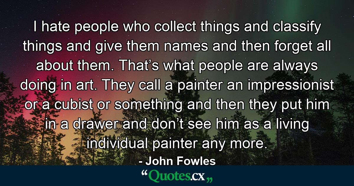 I hate people who collect things and classify things and give them names and then forget all about them. That’s what people are always doing in art. They call a painter an impressionist or a cubist or something and then they put him in a drawer and don’t see him as a living individual painter any more. - Quote by John Fowles